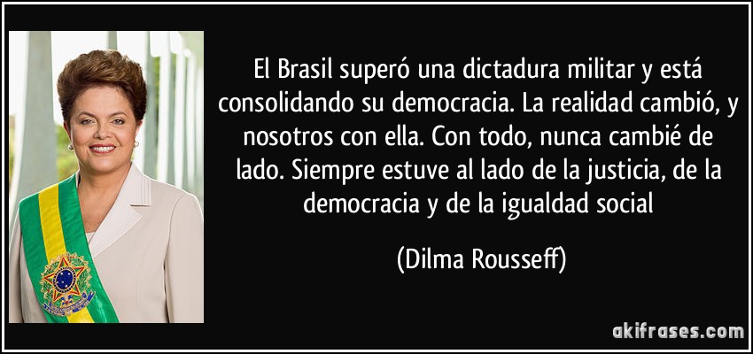 El Brasil superó una dictadura militar y está consolidando su democracia. La realidad cambió, y nosotros con ella. Con todo, nunca cambié de lado. Siempre estuve al lado de la justicia, de la democracia y de la igualdad social (Dilma Rousseff)