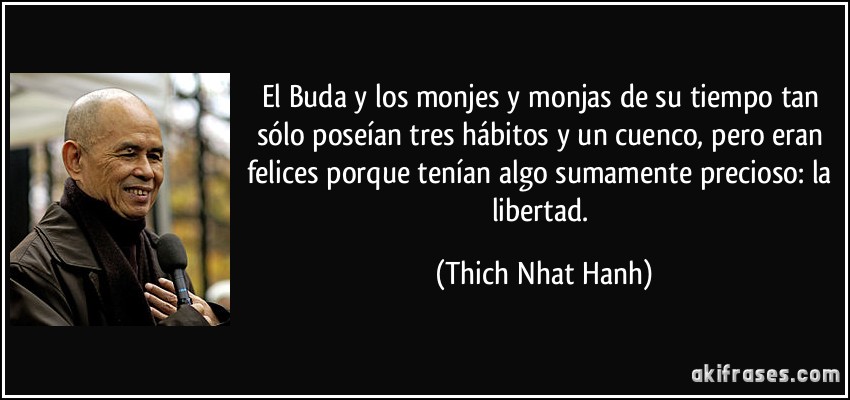 El Buda y los monjes y monjas de su tiempo tan sólo poseían tres hábitos y un cuenco, pero eran felices porque tenían algo sumamente precioso: la libertad. (Thich Nhat Hanh)