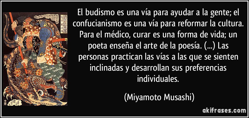 El budismo es una vía para ayudar a la gente; el confucianismo es una vía para reformar la cultura. Para el médico, curar es una forma de vida; un poeta enseña el arte de la poesía. (...) Las personas practican las vías a las que se sienten inclinadas y desarrollan sus preferencias individuales. (Miyamoto Musashi)