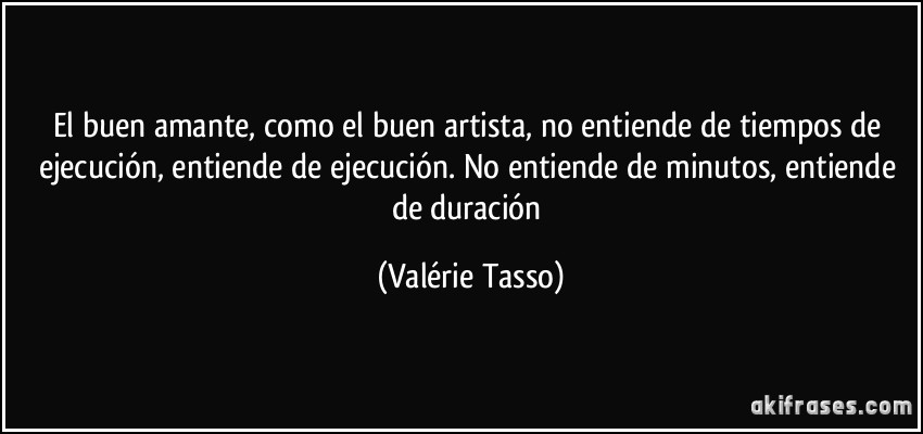 El buen amante, como el buen artista, no entiende de tiempos de ejecución, entiende de ejecución. No entiende de minutos, entiende de duración (Valérie Tasso)