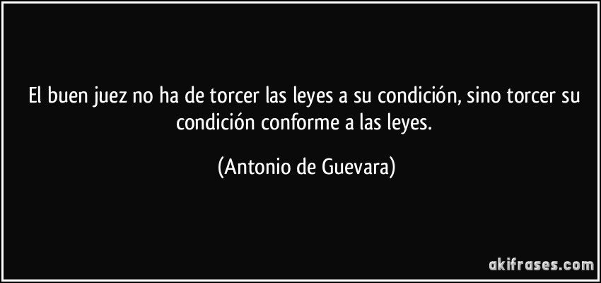 El buen juez no ha de torcer las leyes a su condición, sino torcer su condición conforme a las leyes. (Antonio de Guevara)
