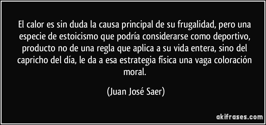 El calor es sin duda la causa principal de su frugalidad, pero una especie de estoicismo que podría considerarse como deportivo, producto no de una regla que aplica a su vida entera, sino del capricho del día, le da a esa estrategia física una vaga coloración moral. (Juan José Saer)