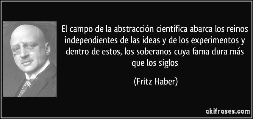 El campo de la abstracción científica abarca los reinos independientes de las ideas y de los experimentos y dentro de estos, los soberanos cuya fama dura más que los siglos (Fritz Haber)