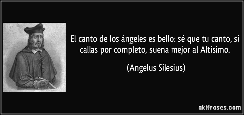 El canto de los ángeles es bello: sé que tu canto, si callas por completo, suena mejor al Altísimo. (Angelus Silesius)