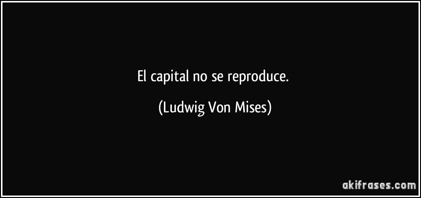 El capital no se reproduce. (Ludwig Von Mises)