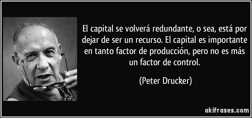 El capital se volverá redundante, o sea, está por dejar de ser un recurso. El capital es importante en tanto factor de producción, pero no es más un factor de control. (Peter Drucker)
