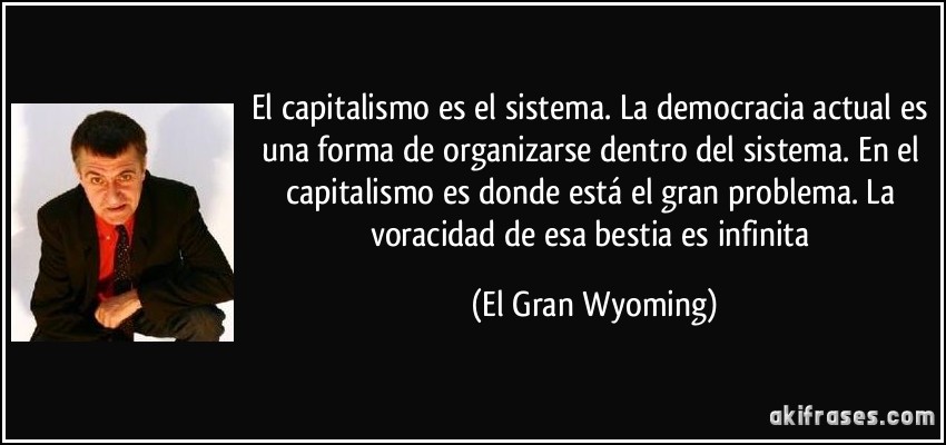 El capitalismo es el sistema. La democracia actual es una forma de organizarse dentro del sistema. En el capitalismo es donde está el gran problema. La voracidad de esa bestia es infinita (El Gran Wyoming)