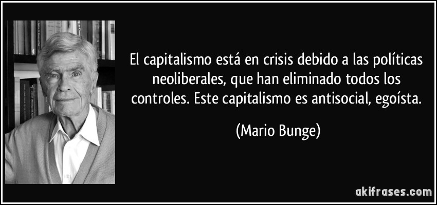 El capitalismo está en crisis debido a las políticas neoliberales, que han eliminado todos los controles. Este capitalismo es antisocial, egoísta. (Mario Bunge)
