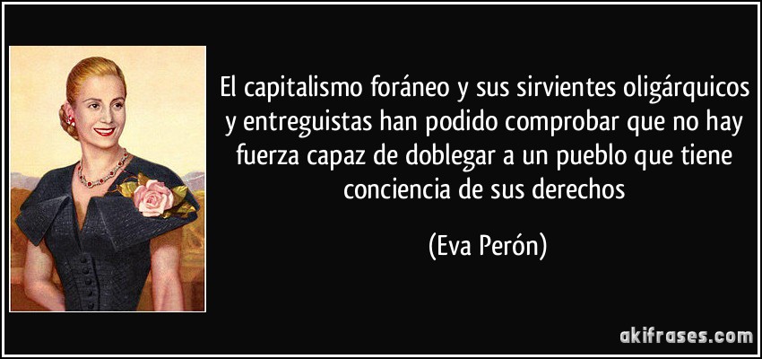 El capitalismo foráneo y sus sirvientes oligárquicos y entreguistas han podido comprobar que no hay fuerza capaz de doblegar a un pueblo que tiene conciencia de sus derechos (Eva Perón)