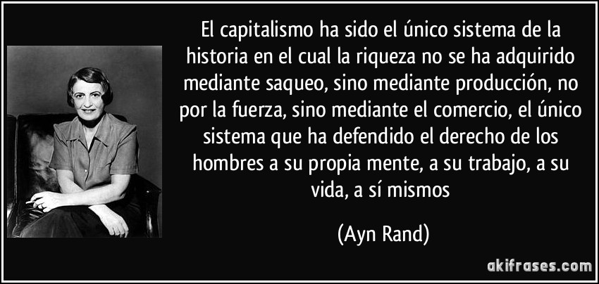 El capitalismo ha sido el único sistema de la historia en el cual la riqueza no se ha adquirido mediante saqueo, sino mediante producción, no por la fuerza, sino mediante el comercio, el único sistema que ha defendido el derecho de los hombres a su propia mente, a su trabajo, a su vida, a sí mismos (Ayn Rand)