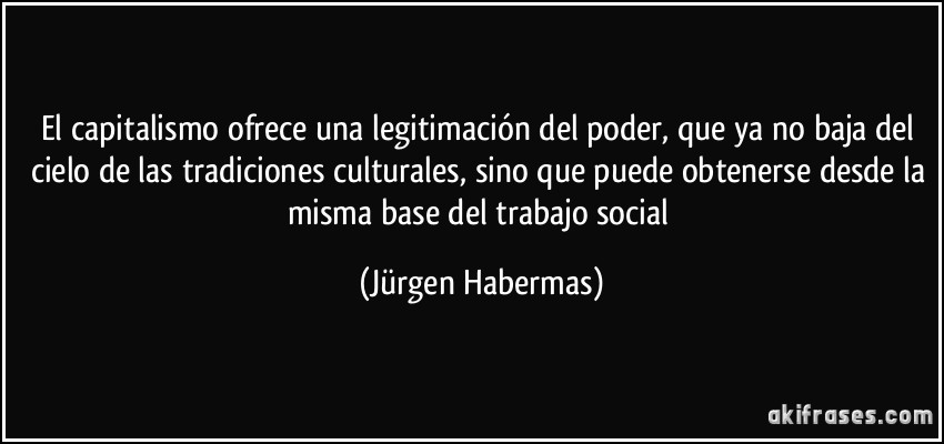 El capitalismo ofrece una legitimación del poder, que ya no baja del cielo de las tradiciones culturales, sino que puede obtenerse desde la misma base del trabajo social (Jürgen Habermas)