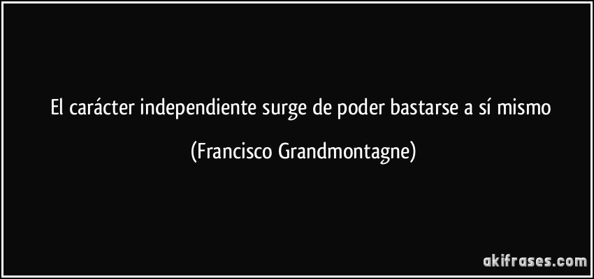 El carácter independiente surge de poder bastarse a sí mismo (Francisco Grandmontagne)