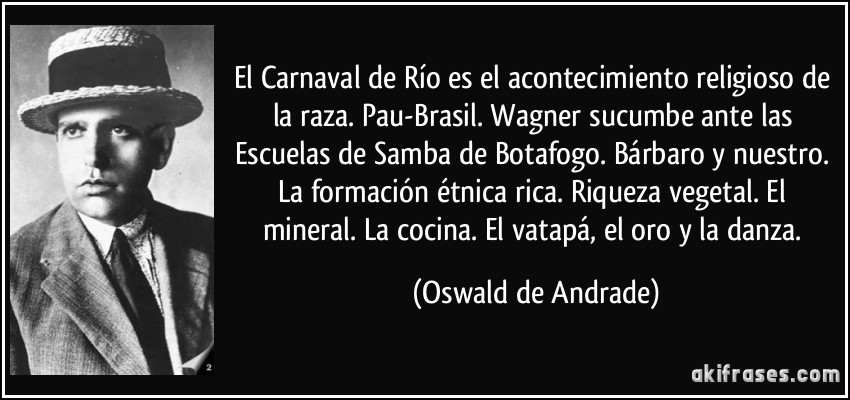 El Carnaval de Río es el acontecimiento religioso de la raza. Pau-Brasil. Wagner sucumbe ante las Escuelas de Samba de Botafogo. Bárbaro y nuestro. La formación étnica rica. Riqueza vegetal. El mineral. La cocina. El vatapá, el oro y la danza. (Oswald de Andrade)