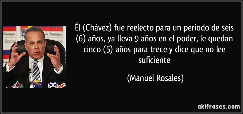Él (Chávez) fue reelecto para un periodo de seis (6) años, ya lleva 9 años en el poder, le quedan cinco (5) años para trece y dice que no lee suficiente (Manuel Rosales)