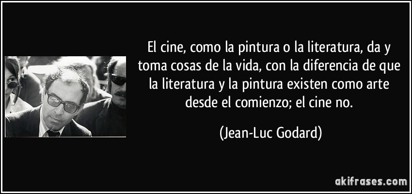 El cine, como la pintura o la literatura, da y toma cosas de la vida, con la diferencia de que la literatura y la pintura existen como arte desde el comienzo; el cine no. (Jean-Luc Godard)
