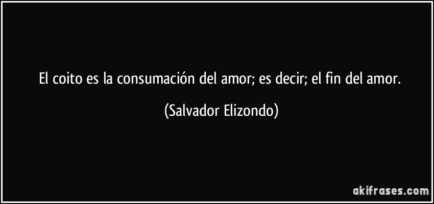 El coito es la consumación del amor; es decir; el fin del amor. (Salvador Elizondo)