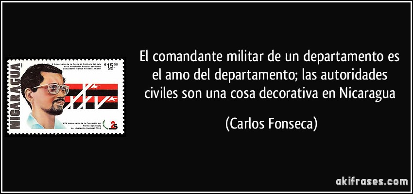 El comandante militar de un departamento es el amo del departamento; las autoridades civiles son una cosa decorativa en Nicaragua (Carlos Fonseca)
