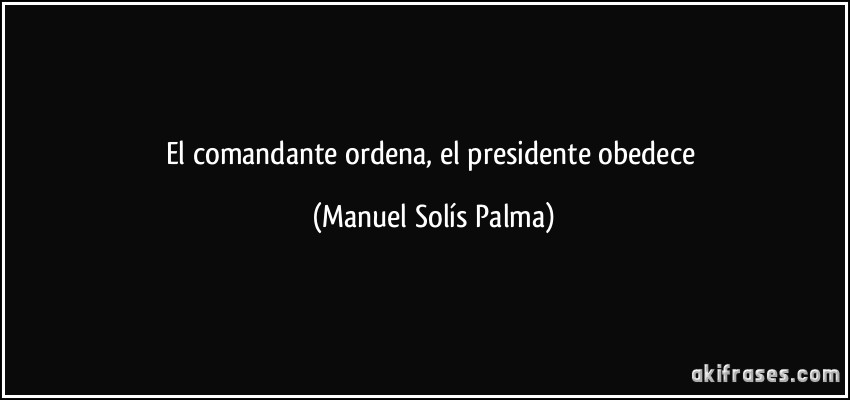 El comandante ordena, el presidente obedece (Manuel Solís Palma)