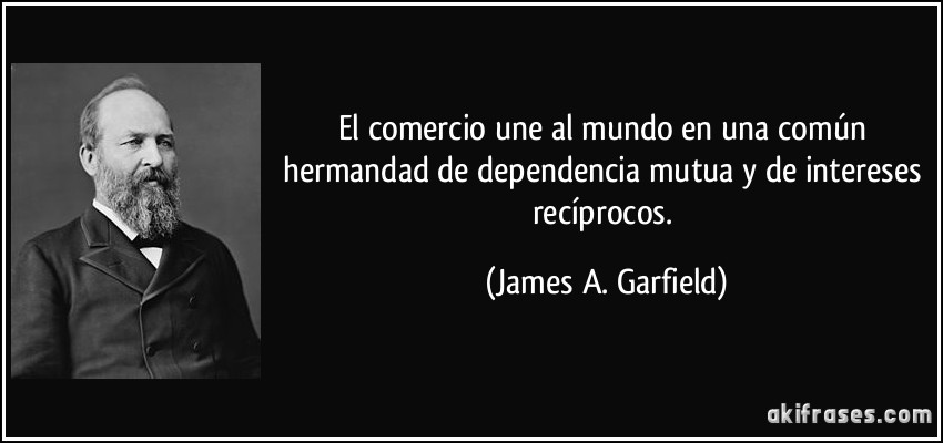 El comercio une al mundo en una común hermandad de dependencia mutua y de intereses recíprocos. (James A. Garfield)
