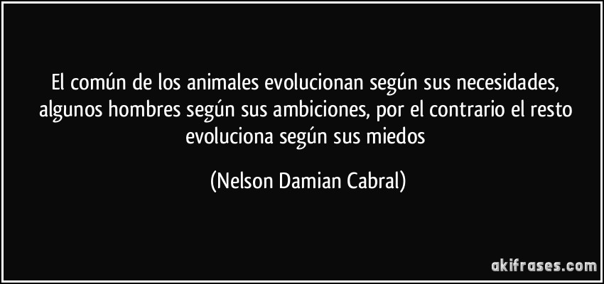 El común de los animales evolucionan según sus necesidades, algunos hombres según sus ambiciones, por el contrario el resto evoluciona según sus miedos (Nelson Damian Cabral)