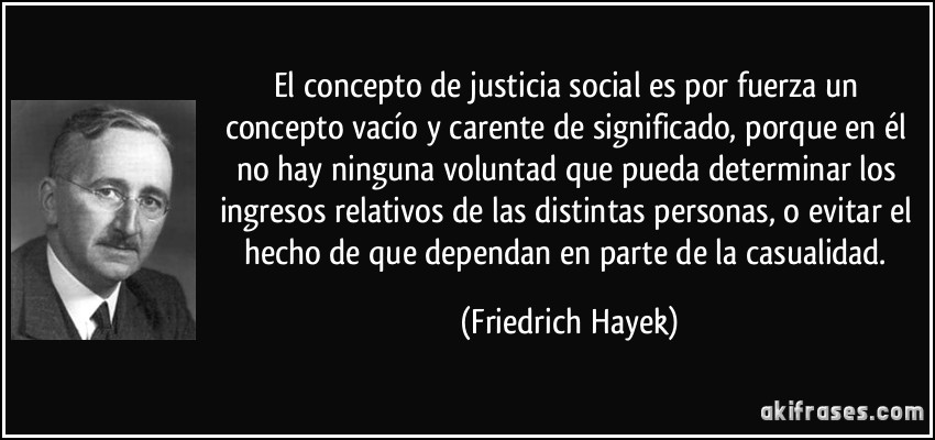 El concepto de justicia social es por fuerza un concepto vacío y carente de significado, porque en él no hay ninguna voluntad que pueda determinar los ingresos relativos de las distintas personas, o evitar el hecho de que dependan en parte de la casualidad. (Friedrich Hayek)