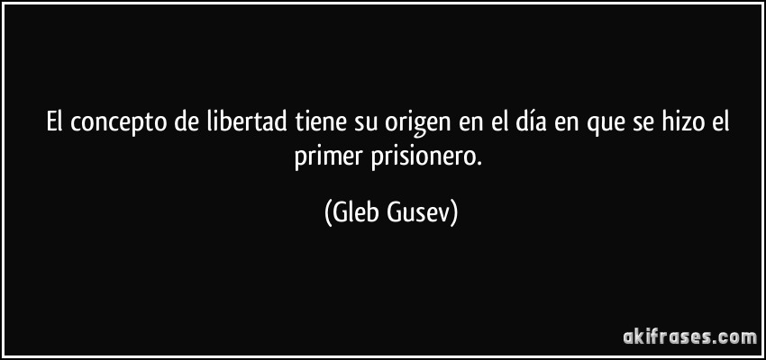 El concepto de libertad tiene su origen en el día en que se hizo el primer prisionero. (Gleb Gusev)