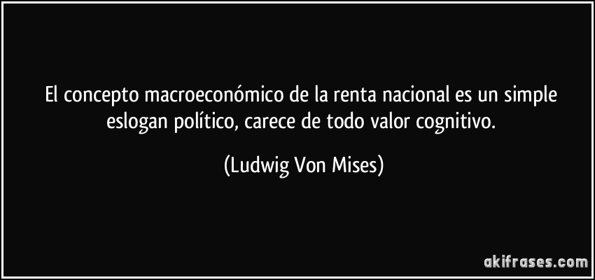 El concepto macroeconómico de la renta nacional es un simple eslogan político, carece de todo valor cognitivo. (Ludwig Von Mises)