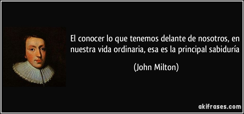 El conocer lo que tenemos delante de nosotros, en nuestra vida ordinaria, esa es la principal sabiduría (John Milton)