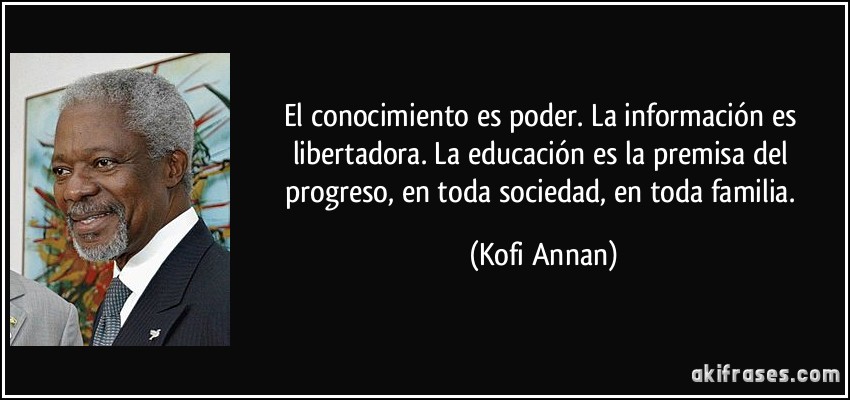El conocimiento es poder. La información es libertadora. La educación es la premisa del progreso, en toda sociedad, en toda familia. (Kofi Annan)