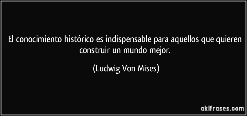 El conocimiento histórico es indispensable para aquellos que quieren construir un mundo mejor. (Ludwig Von Mises)