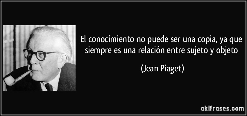 El conocimiento no puede ser una copia, ya que siempre es una relación entre sujeto y objeto (Jean Piaget)