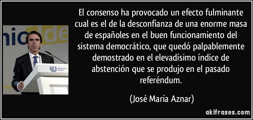 El consenso ha provocado un efecto fulminante cual es el de la desconfianza de una enorme masa de españoles en el buen funcionamiento del sistema democrático, que quedó palpablemente demostrado en el elevadísimo índice de abstención que se produjo en el pasado referéndum. (José María Aznar)
