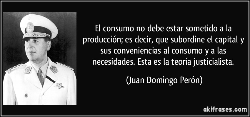El consumo no debe estar sometido a la producción; es decir, que subordine el capital y sus conveniencias al consumo y a las necesidades. Esta es la teoría justicialista. (Juan Domingo Perón)