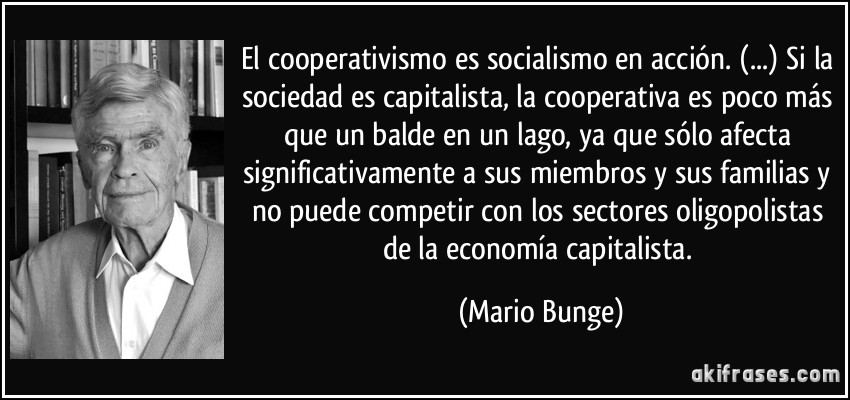 El cooperativismo es socialismo en acción. (...) Si la sociedad es capitalista, la cooperativa es poco más que un balde en un lago, ya que sólo afecta significativamente a sus miembros y sus familias y no puede competir con los sectores oligopolistas de la economía capitalista. (Mario Bunge)