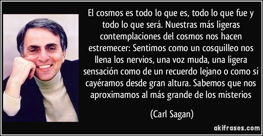 El cosmos es todo lo que es, todo lo que fue y todo lo que será. Nuestras más ligeras contemplaciones del cosmos nos hacen estremecer: Sentimos como un cosquilleo nos llena los nervios, una voz muda, una ligera sensación como de un recuerdo lejano o como si cayéramos desde gran altura. Sabemos que nos aproximamos al más grande de los misterios (Carl Sagan)