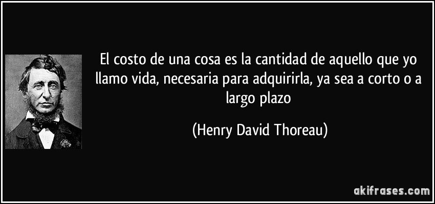 El costo de una cosa es la cantidad de aquello que yo llamo vida, necesaria para adquirirla, ya sea a corto o a largo plazo (Henry David Thoreau)