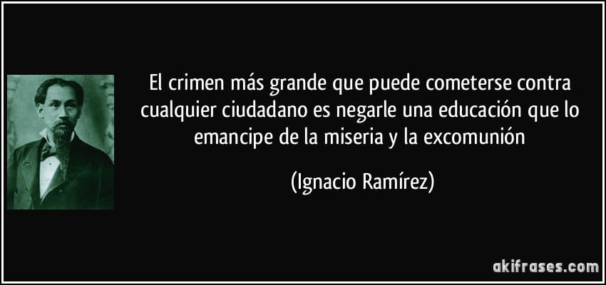El crimen más grande que puede cometerse contra cualquier ciudadano es negarle una educación que lo emancipe de la miseria y la excomunión (Ignacio Ramírez)