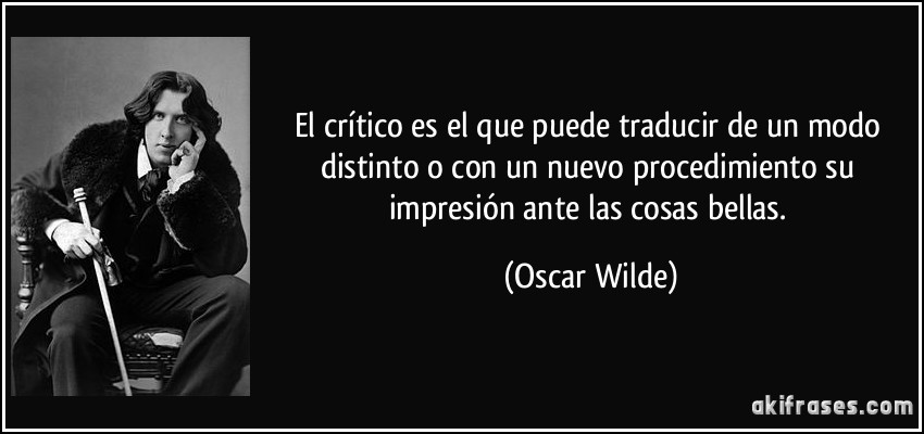 El crítico es el que puede traducir de un modo distinto o con un nuevo procedimiento su impresión ante las cosas bellas. (Oscar Wilde)