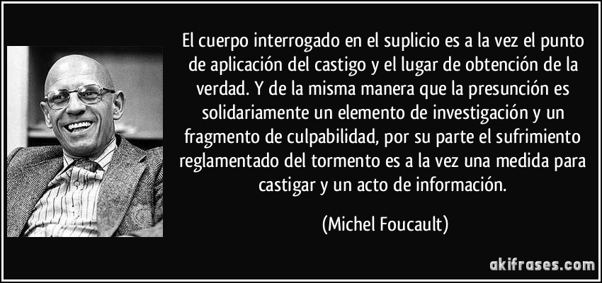 El cuerpo interrogado en el suplicio es a la vez el punto de aplicación del castigo y el lugar de obtención de la verdad. Y de la misma manera que la presunción es solidariamente un elemento de investigación y un fragmento de culpabilidad, por su parte el sufrimiento reglamentado del tormento es a la vez una medida para castigar y un acto de información. (Michel Foucault)