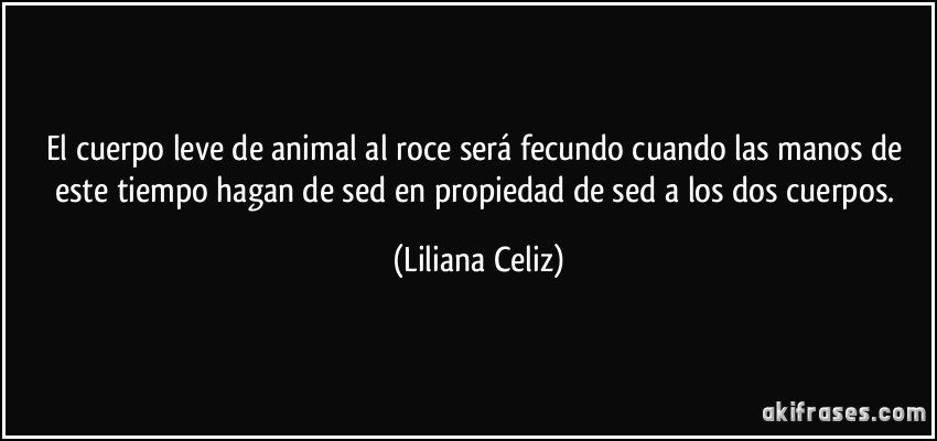El cuerpo leve de animal al roce será fecundo cuando las manos de este tiempo hagan de sed en propiedad de sed a los dos cuerpos. (Liliana Celiz)