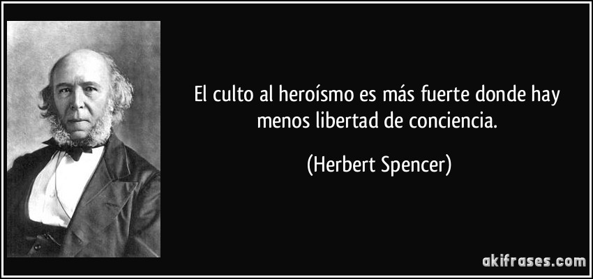El culto al heroísmo es más fuerte donde hay menos libertad de conciencia. (Herbert Spencer)