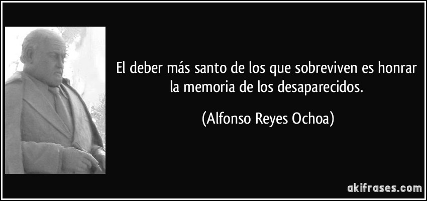 El deber más santo de los que sobreviven es honrar la memoria de los desaparecidos. (Alfonso Reyes Ochoa)