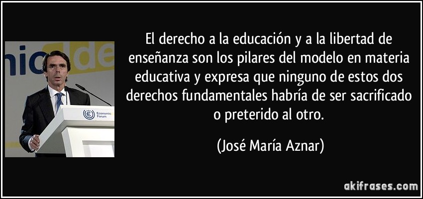 El derecho a la educación y a la libertad de enseñanza son los pilares del modelo en materia educativa y expresa que ninguno de estos dos derechos fundamentales habría de ser sacrificado o preterido al otro. (José María Aznar)