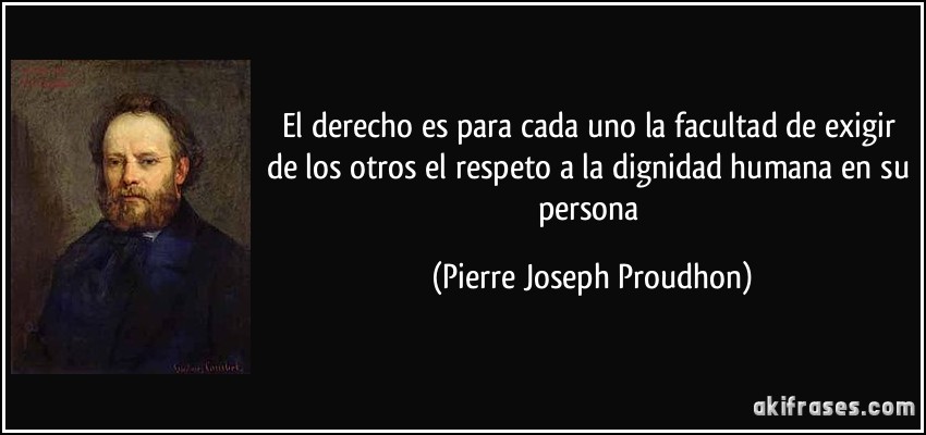 El derecho es para cada uno la facultad de exigir de los otros el respeto a la dignidad humana en su persona (Pierre Joseph Proudhon)