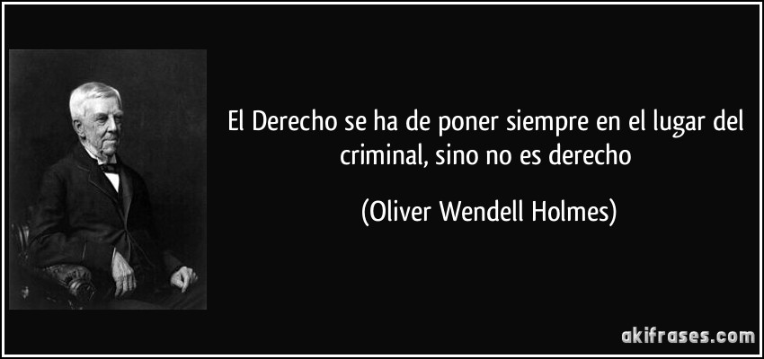 El Derecho se ha de poner siempre en el lugar del criminal, sino no es derecho (Oliver Wendell Holmes)