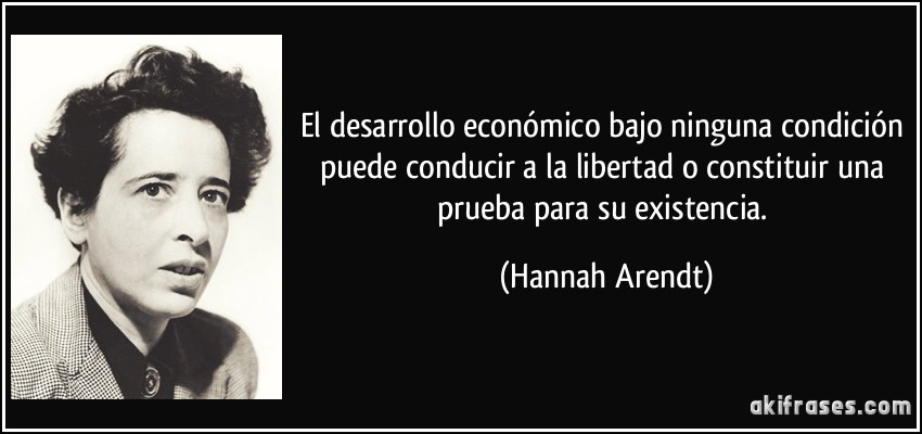 El desarrollo económico bajo ninguna condición puede conducir a la libertad o constituir una prueba para su existencia. (Hannah Arendt)