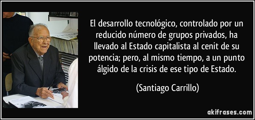 El desarrollo tecnológico, controlado por un reducido número de grupos privados, ha llevado al Estado capitalista al cenit de su potencia; pero, al mismo tiempo, a un punto álgido de la crisis de ese tipo de Estado. (Santiago Carrillo)
