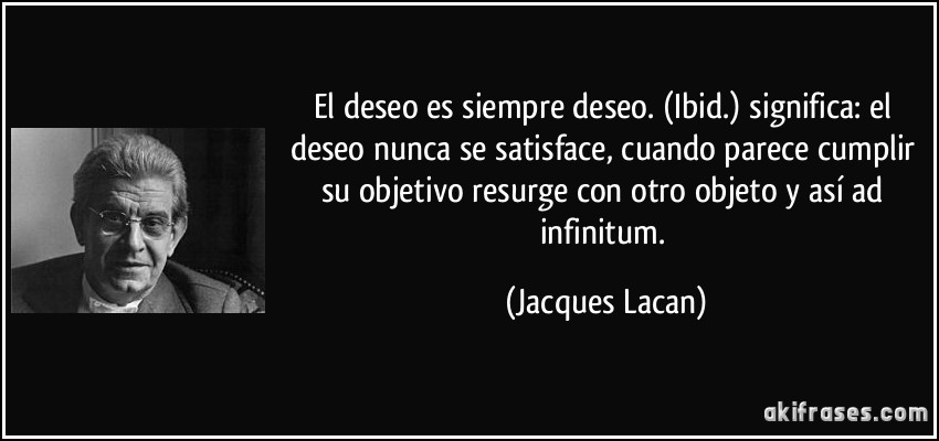 El deseo es siempre deseo. (Ibid.) significa: el deseo nunca se satisface, cuando parece cumplir su objetivo resurge con otro objeto y así ad infinitum. (Jacques Lacan)