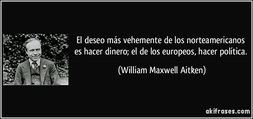 El deseo más vehemente de los norteamericanos es hacer dinero; el de los europeos, hacer política. (William Maxwell Aitken)