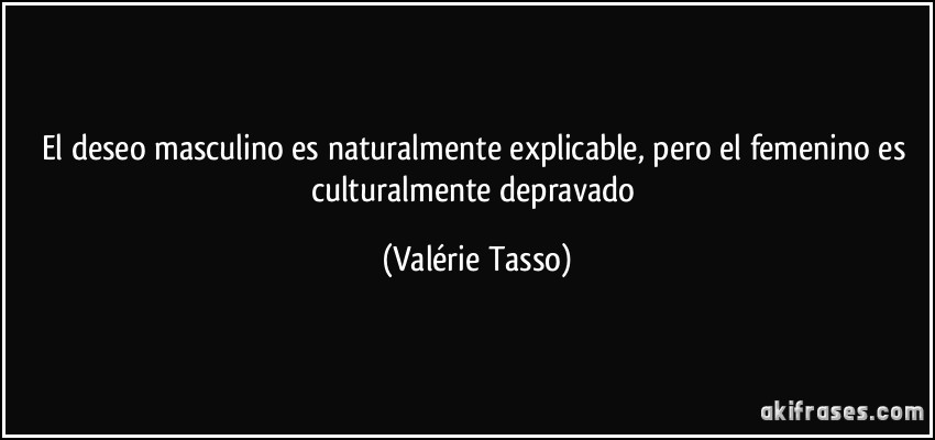 El deseo masculino es naturalmente explicable, pero el femenino es culturalmente depravado (Valérie Tasso)